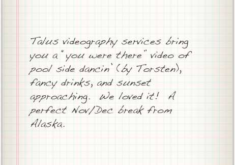 Talus videography services bring you a “you were there” video of pool side dancin’ (by Torsten), fancy drinks, and sunset approaching.  We loved it!  A perfect Nov/Dec break from Alaska.