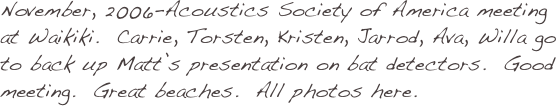November, 2006-Acoustics Society of America meeting at Waikiki.  Carrie, Torsten, Kristen, Jarrod, Ava, Willa go to back up Matt’s presentation on bat detectors.  Good meeting.  Great beaches.  All photos here.